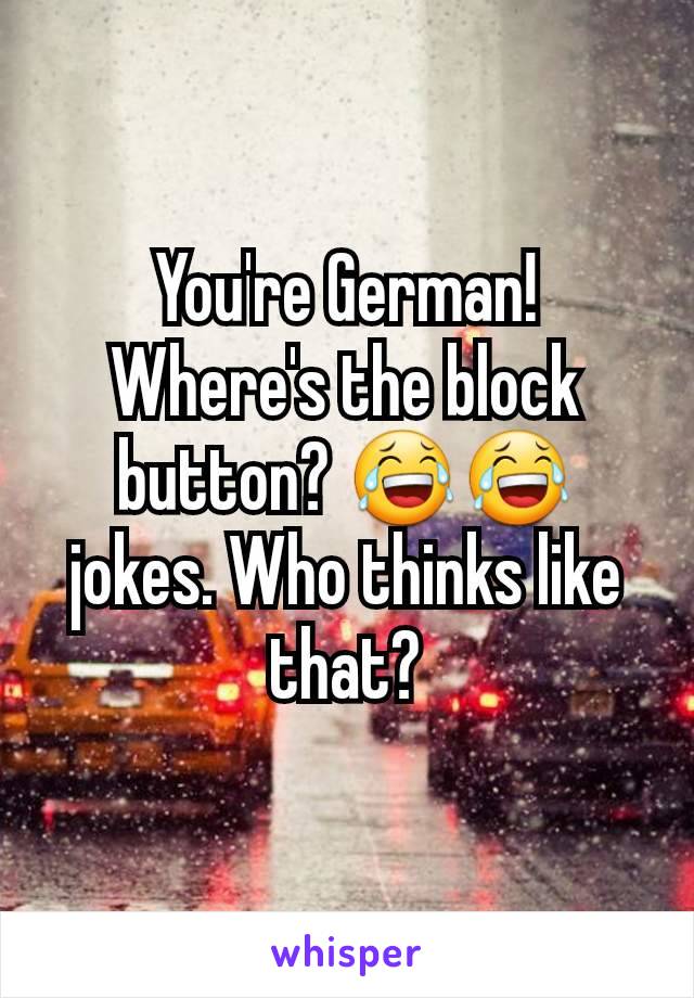 You're German! Where's the block button? 😂😂 jokes. Who thinks like that?