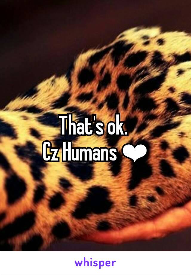 That's ok. 
Cz Humans ❤