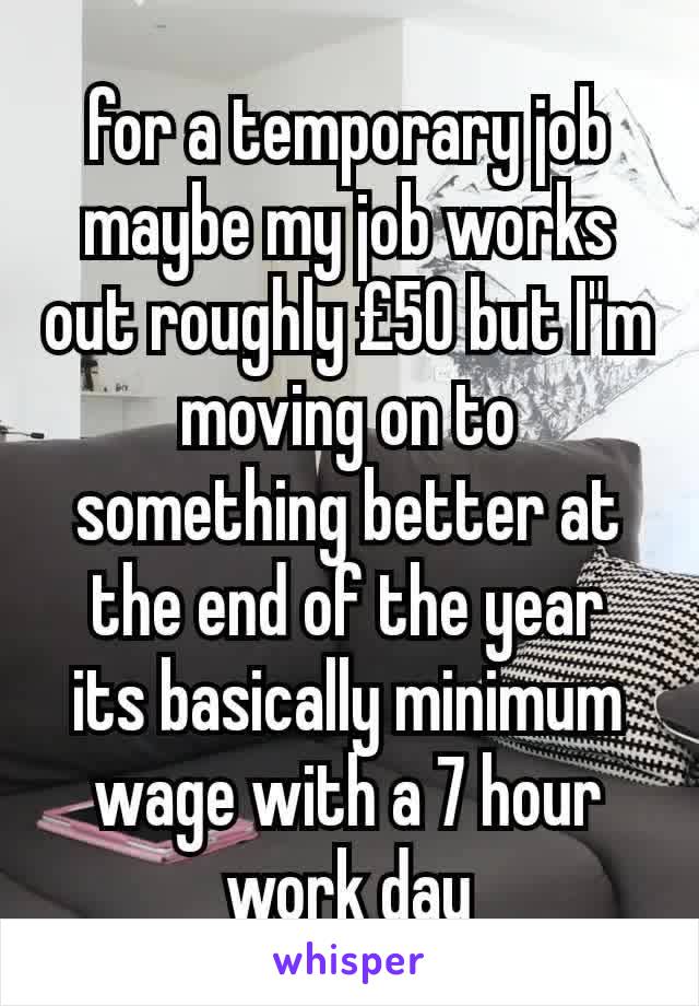 for a temporary job maybe my job works out roughly £50 but I"m moving on to something better at the end of the year
its basically minimum wage with a 7 hour work day