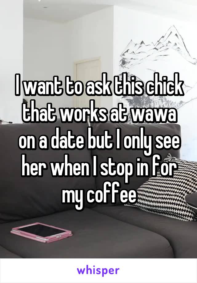 I want to ask this chick that works at wawa on a date but I only see her when I stop in for my coffee