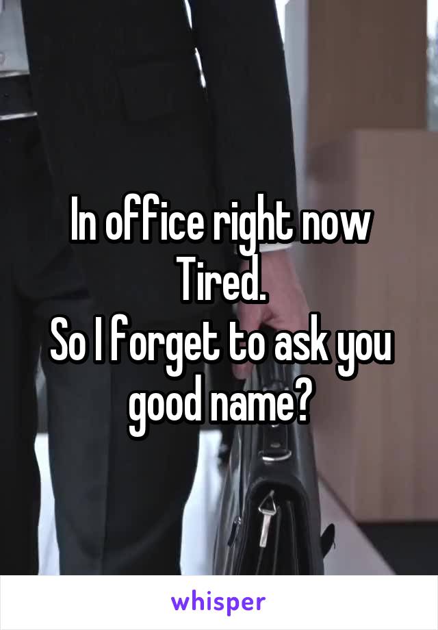 In office right now
Tired.
So I forget to ask you good name?