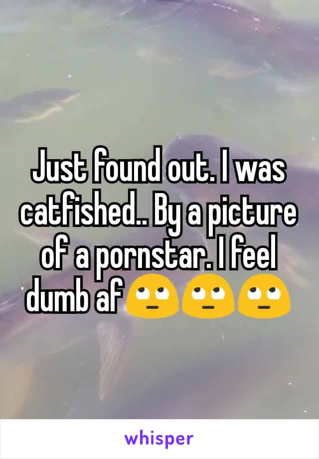 Just found out. I was catfished.. By a picture of a pornstar. I feel dumb af🙄🙄🙄