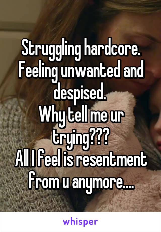 Struggling hardcore. Feeling unwanted and despised. 
Why tell me ur trying???
All I feel is resentment from u anymore....