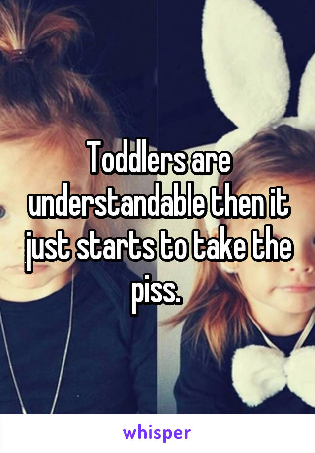 Toddlers are understandable then it just starts to take the piss. 