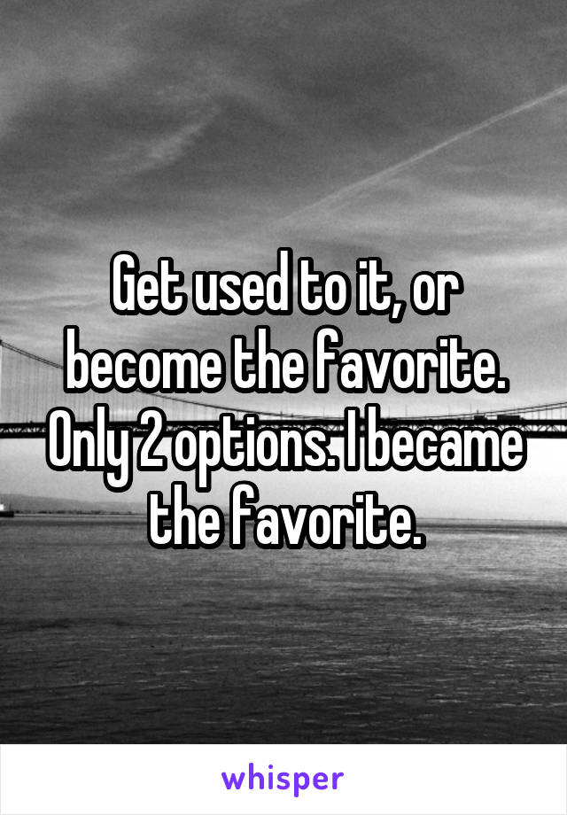 Get used to it, or become the favorite. Only 2 options. I became the favorite.