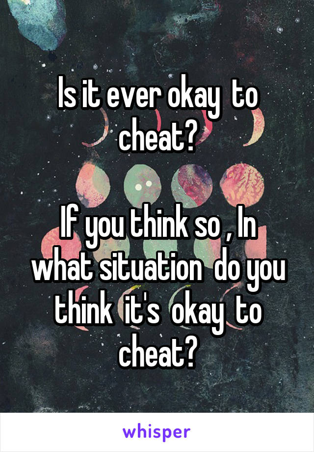 Is it ever okay  to cheat?

If you think so , In what situation  do you think  it's  okay  to cheat?