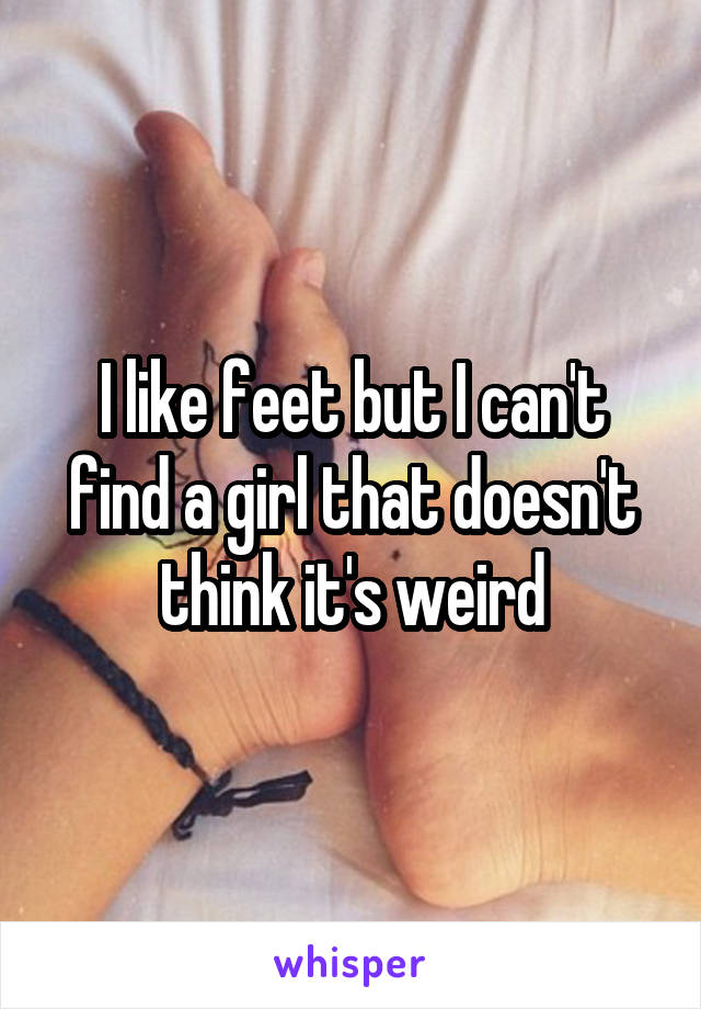 I like feet but I can't find a girl that doesn't think it's weird