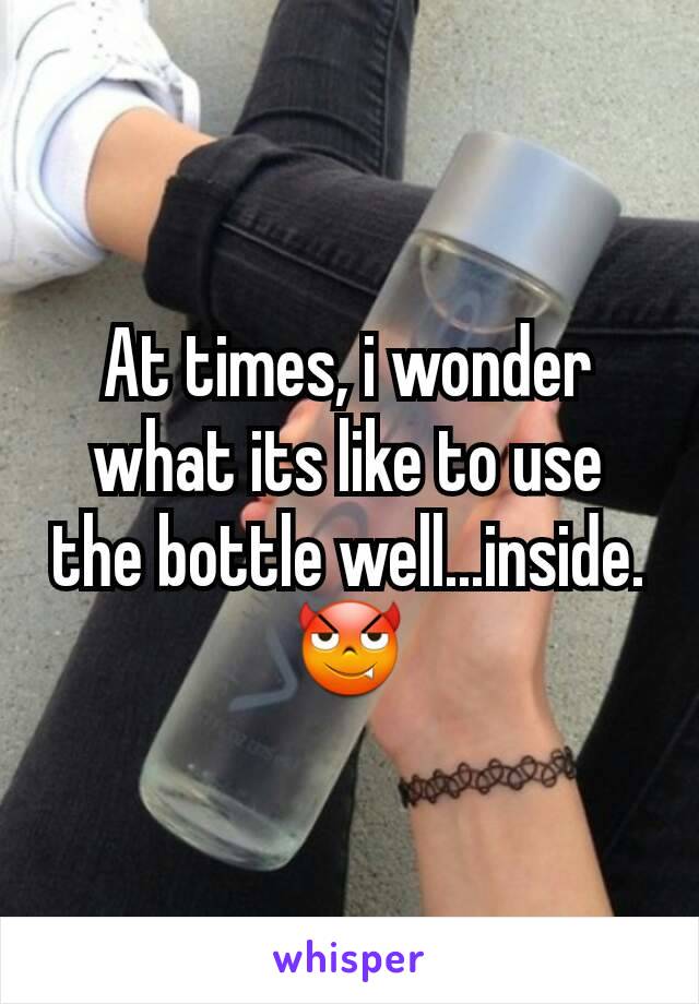 At times, i wonder what its like to use the bottle well...inside. 😈