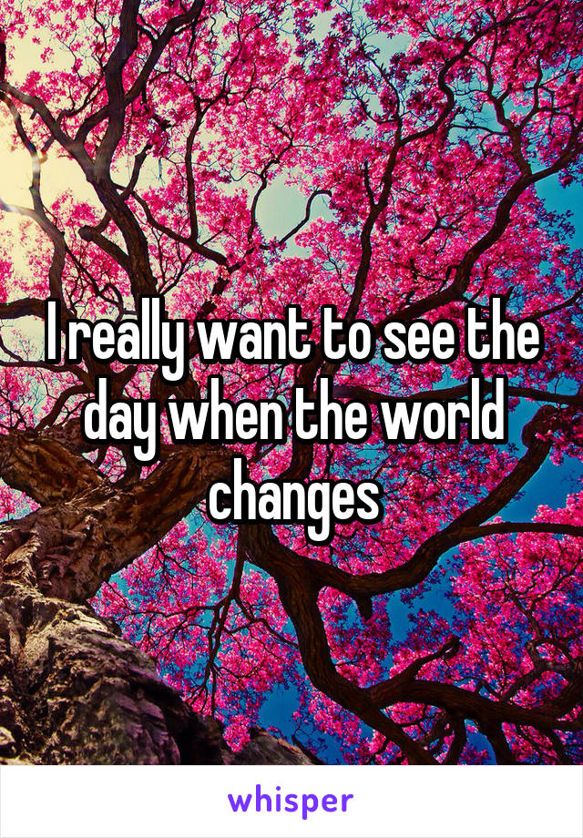 I really want to see the day when the world changes