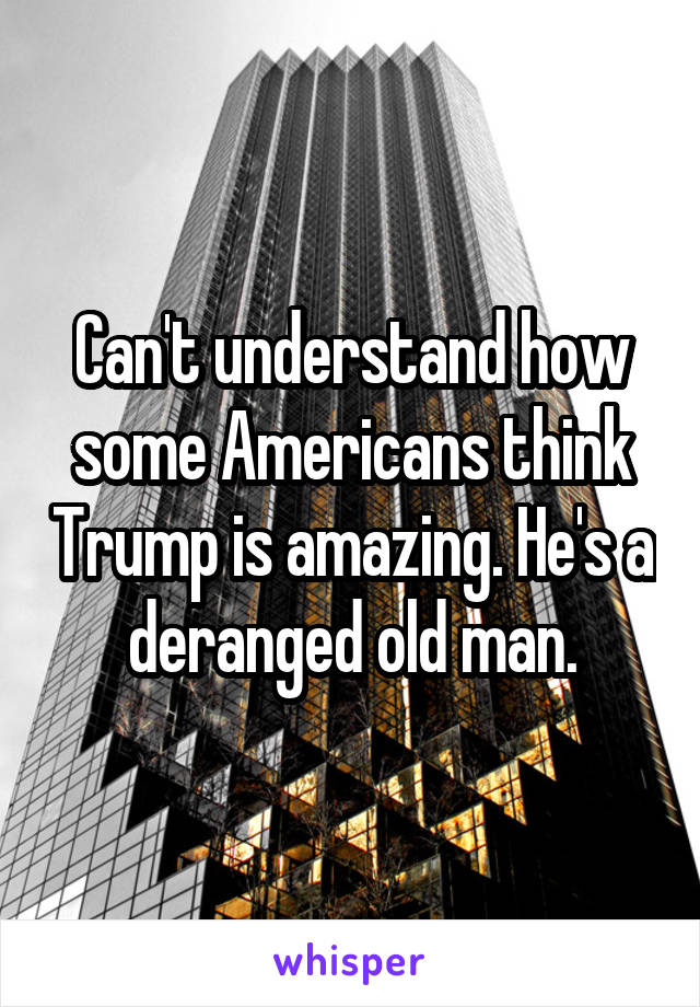 Can't understand how some Americans think Trump is amazing. He's a deranged old man.