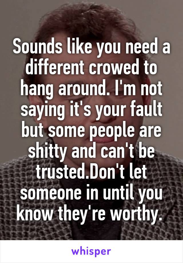 Sounds like you need a different crowed to hang around. I'm not saying it's your fault but some people are shitty and can't be trusted.Don't let someone in until you know they're worthy. 