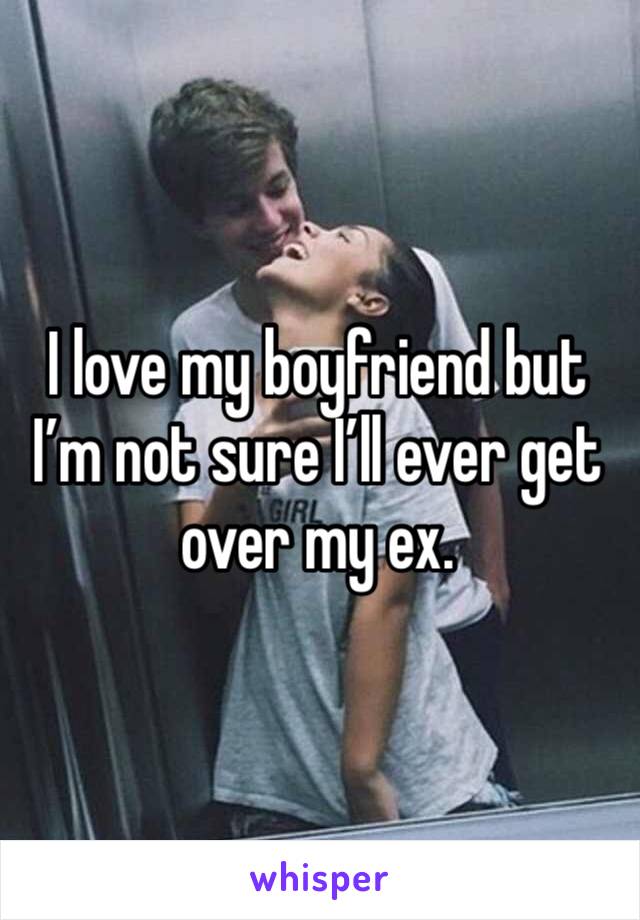 I love my boyfriend but I’m not sure I’ll ever get over my ex. 