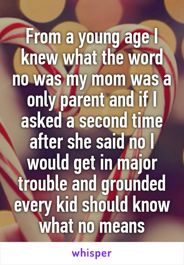 From a young age I knew what the word no was my mom was a only parent and if I asked a second time after she said no I would get in major trouble and grounded every kid should know what no means