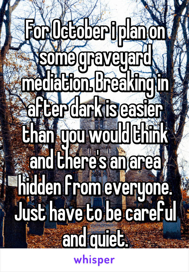 For October i plan on some graveyard mediation. Breaking in after dark is easier than  you would think and there's an area hidden from everyone. Just have to be careful and quiet.