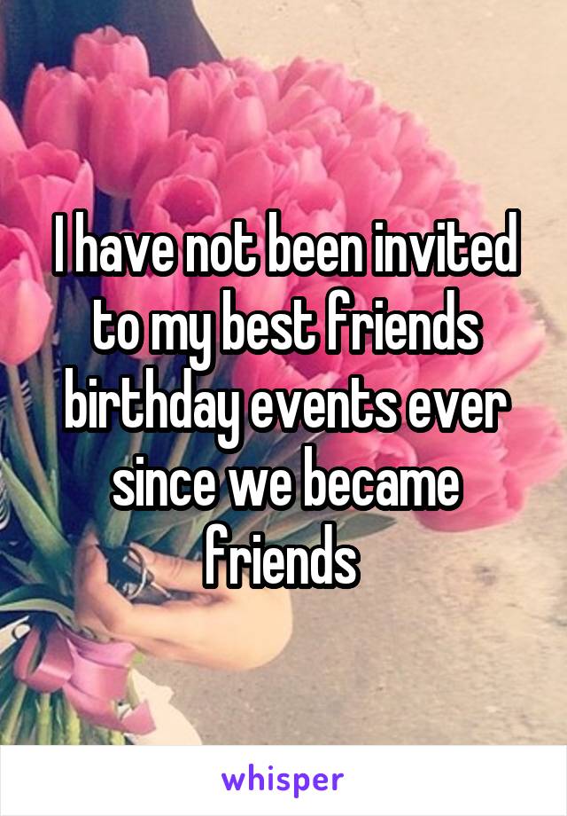 I have not been invited to my best friends birthday events ever since we became friends 