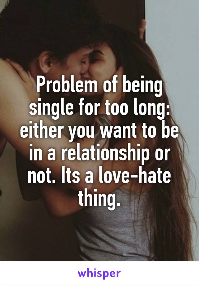 Problem of being single for too long: either you want to be in a relationship or not. Its a love-hate thing.