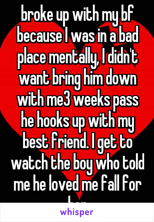 broke up with my bf because I was in a bad place mentally, I didn't want bring him down with me3 weeks pass he hooks up with my best friend. I get to watch the boy who told me he loved me fall for her