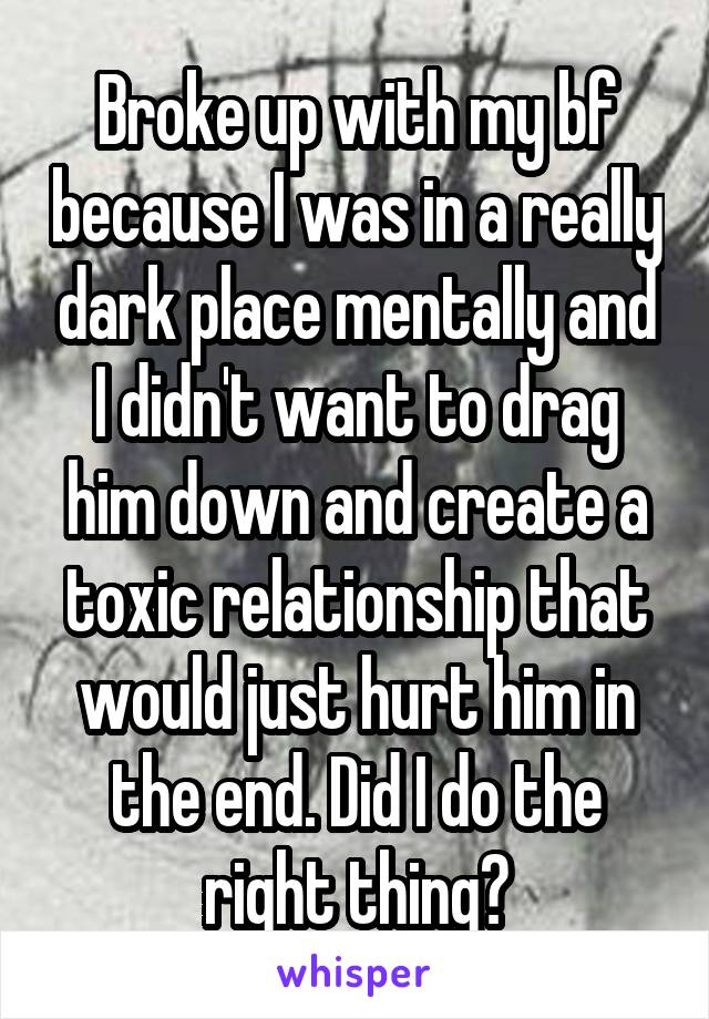 Broke up with my bf because I was in a really dark place mentally and I didn't want to drag him down and create a toxic relationship that would just hurt him in the end. Did I do the right thing?