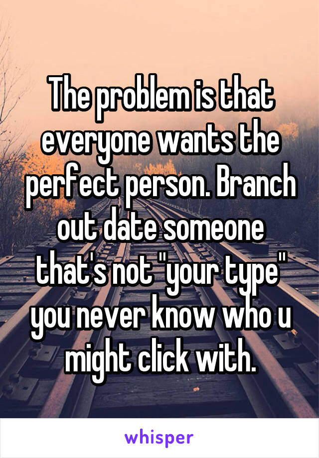 The problem is that everyone wants the perfect person. Branch out date someone that's not "your type" you never know who u might click with.