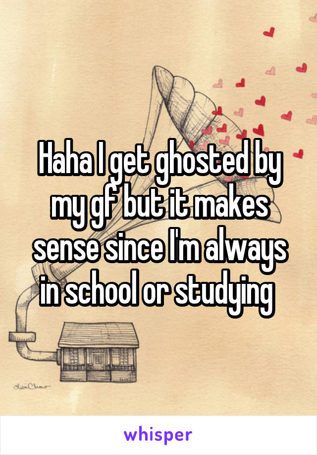 Haha I get ghosted by my gf but it makes sense since I'm always in school or studying 