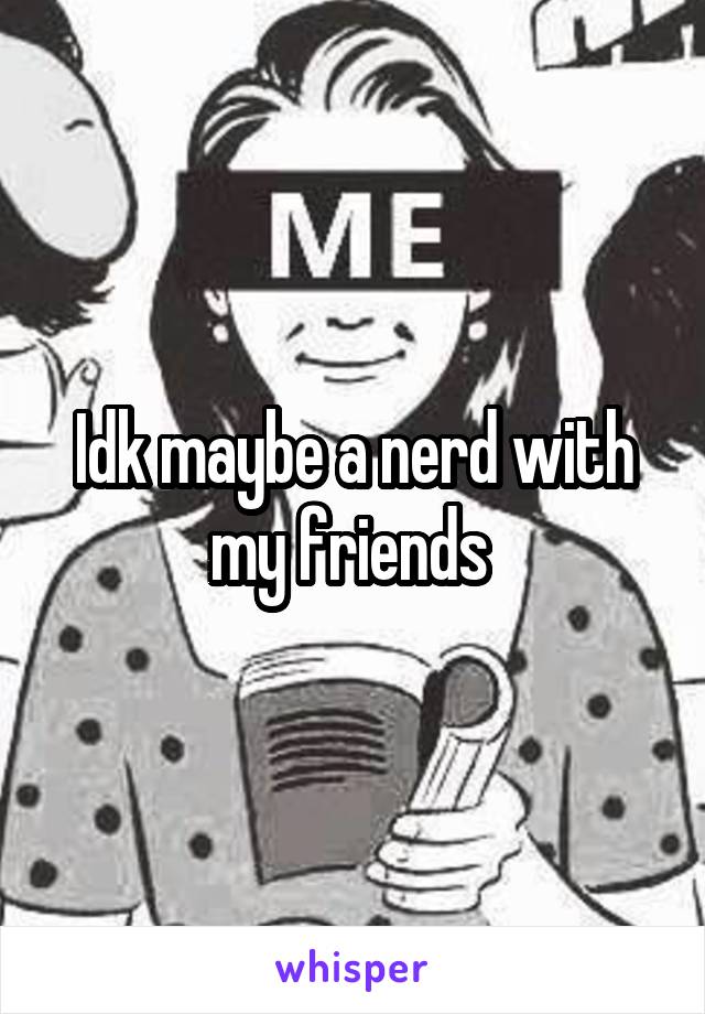 Idk maybe a nerd with my friends 