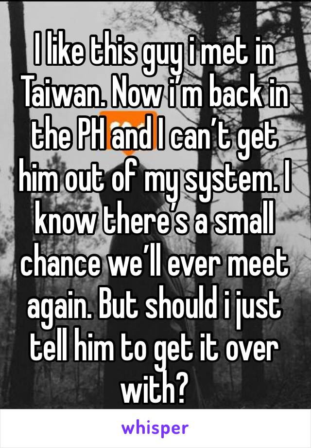 I like this guy i met in Taiwan. Now i’m back in the PH and I can’t get him out of my system. I know there’s a small chance we’ll ever meet again. But should i just tell him to get it over with?