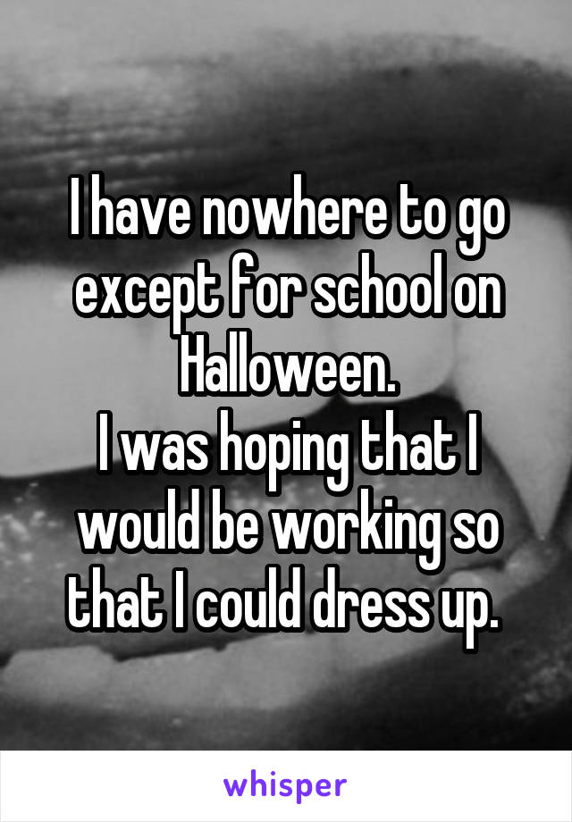 I have nowhere to go except for school on Halloween.
I was hoping that I would be working so that I could dress up. 