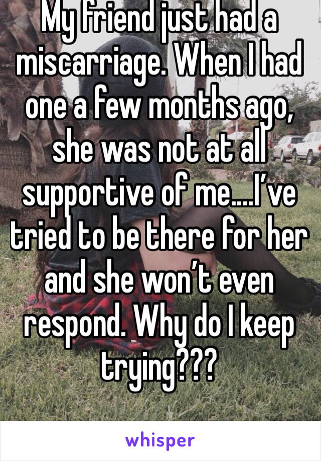 My friend just had a miscarriage. When I had one a few months ago, she was not at all supportive of me....I’ve tried to be there for her and she won’t even respond. Why do I keep trying???