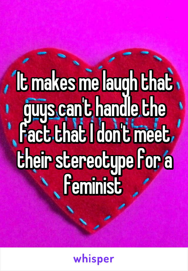 It makes me laugh that guys can't handle the fact that I don't meet their stereotype for a feminist 