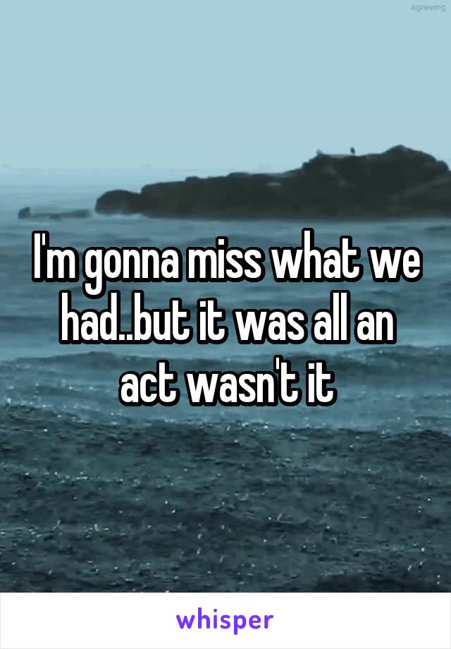 I'm gonna miss what we had..but it was all an act wasn't it