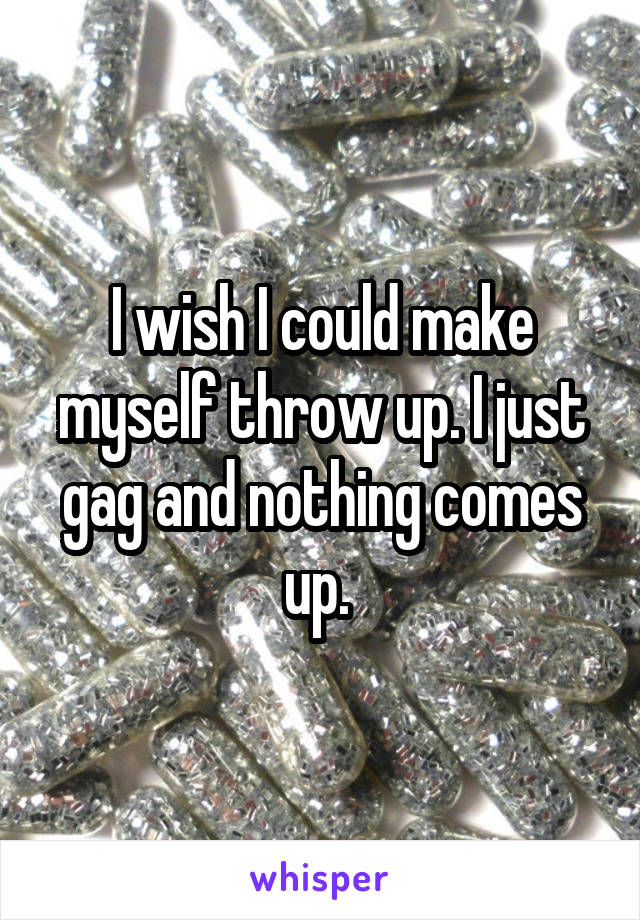 I wish I could make myself throw up. I just gag and nothing comes up. 