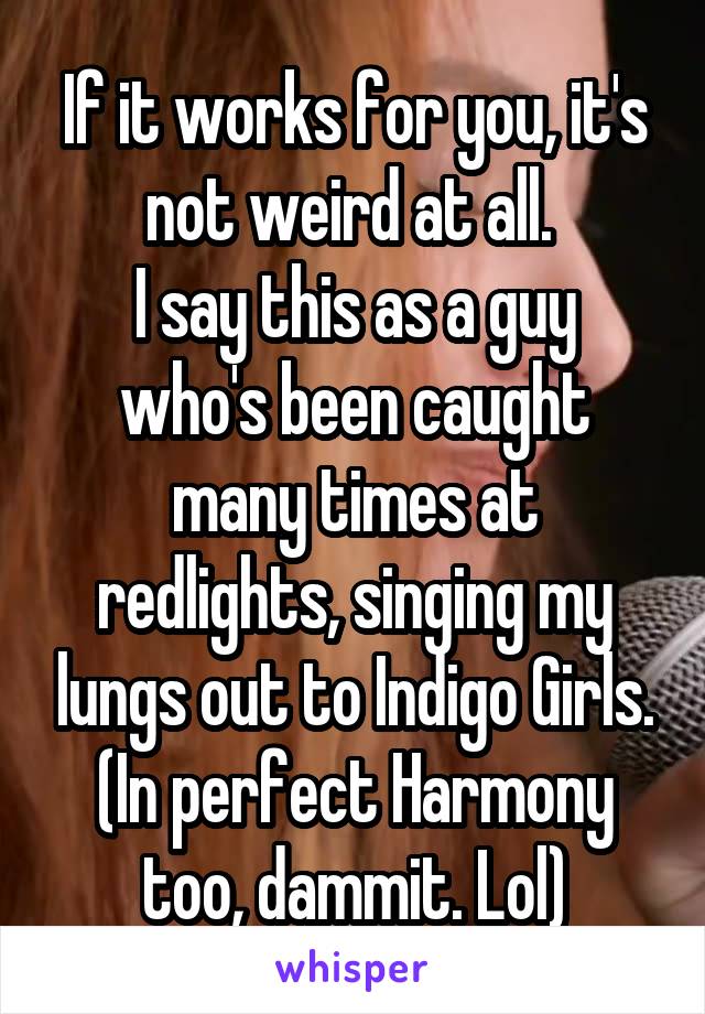 If it works for you, it's not weird at all. 
I say this as a guy who's been caught many times at redlights, singing my lungs out to Indigo Girls. (In perfect Harmony too, dammit. Lol)