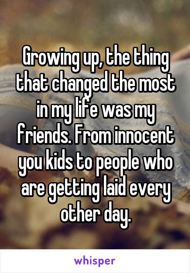 Growing up, the thing that changed the most in my life was my friends. From innocent you kids to people who are getting laid every other day.