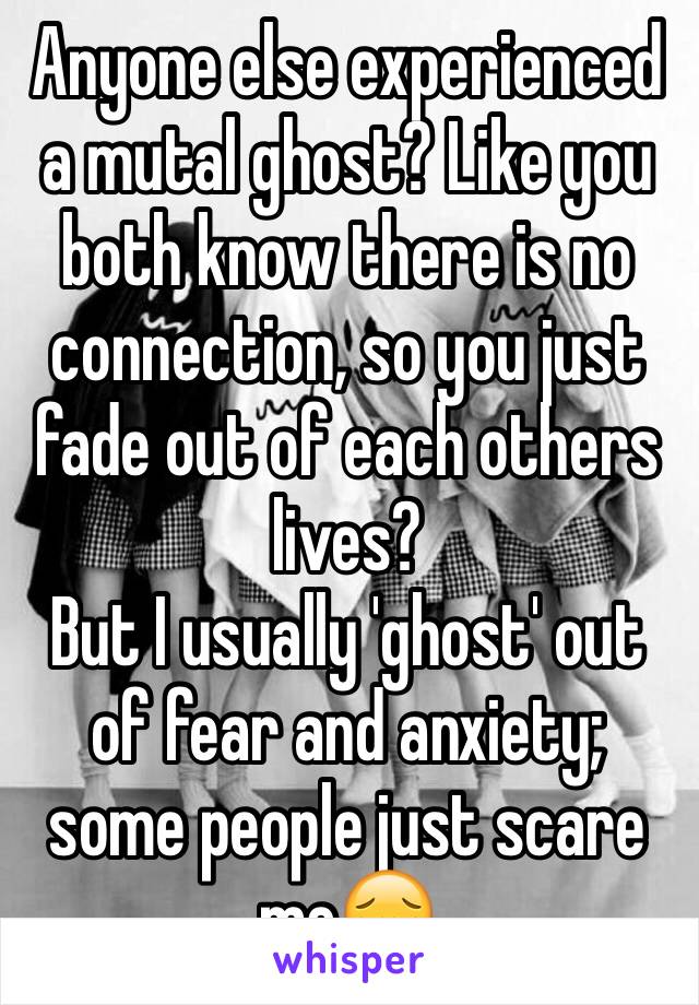 Anyone else experienced a mutal ghost? Like you both know there is no connection, so you just fade out of each others lives?
But I usually 'ghost' out of fear and anxiety; some people just scare me😔