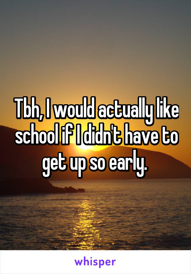 Tbh, I would actually like school if I didn't have to get up so early. 