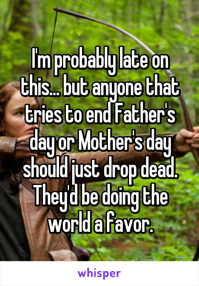 I'm probably late on this... but anyone that tries to end Father's day or Mother's day should just drop dead. They'd be doing the world a favor.