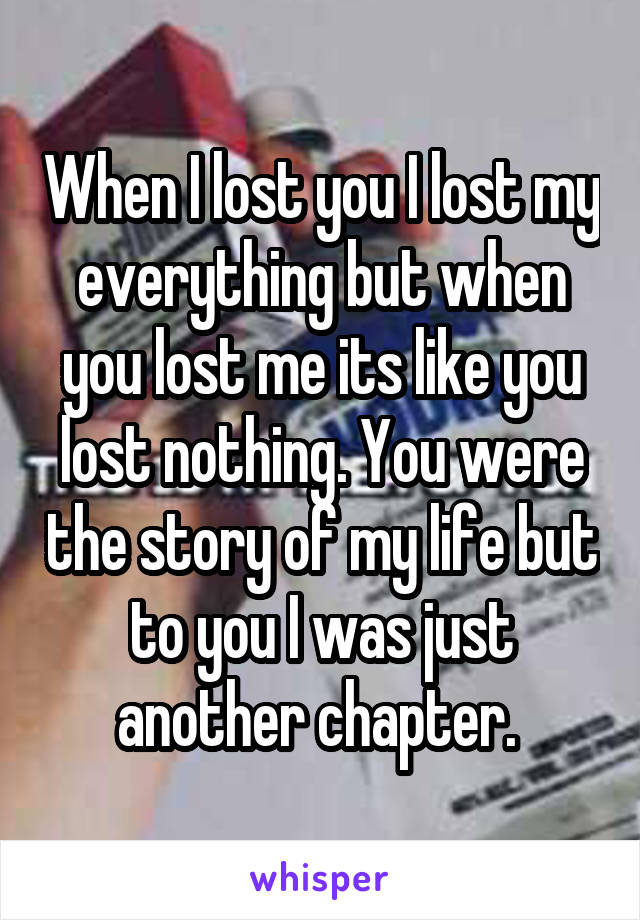 When I lost you I lost my everything but when you lost me its like you lost nothing. You were the story of my life but to you I was just another chapter. 