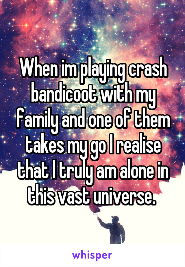 When im playing crash bandicoot with my family and one of them takes my go I realise that I truly am alone in this vast universe. 