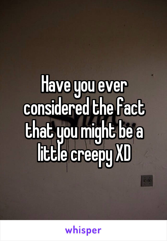 Have you ever considered the fact that you might be a little creepy XD