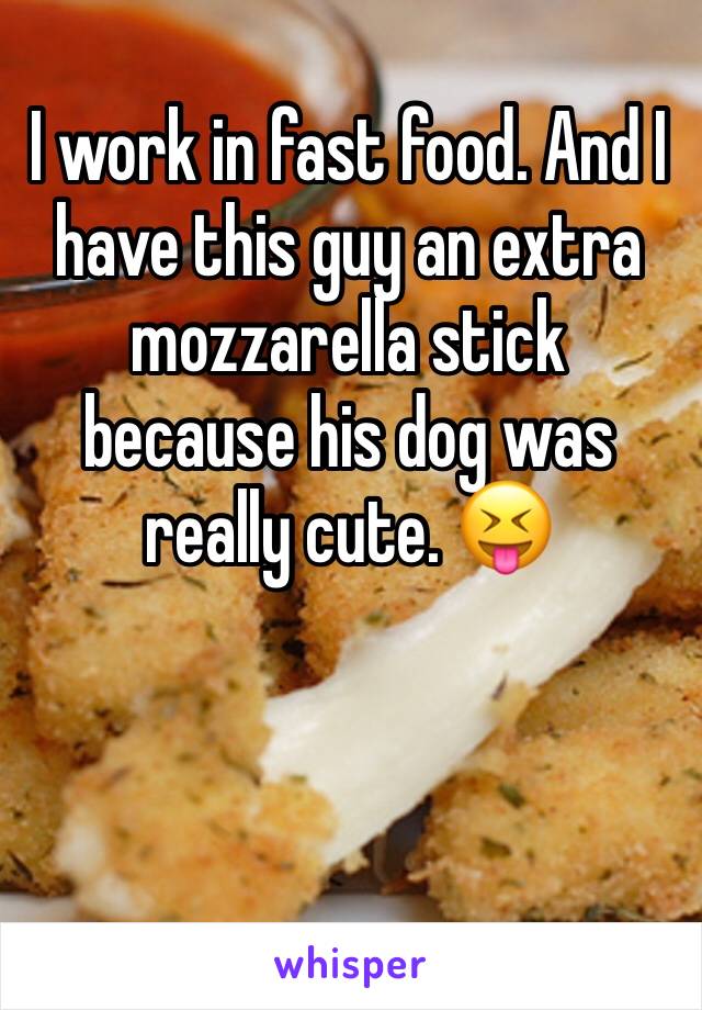 I work in fast food. And I have this guy an extra mozzarella stick because his dog was really cute. 😝