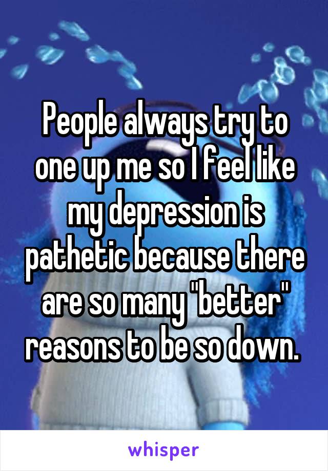 People always try to one up me so I feel like my depression is pathetic because there are so many "better" reasons to be so down. 