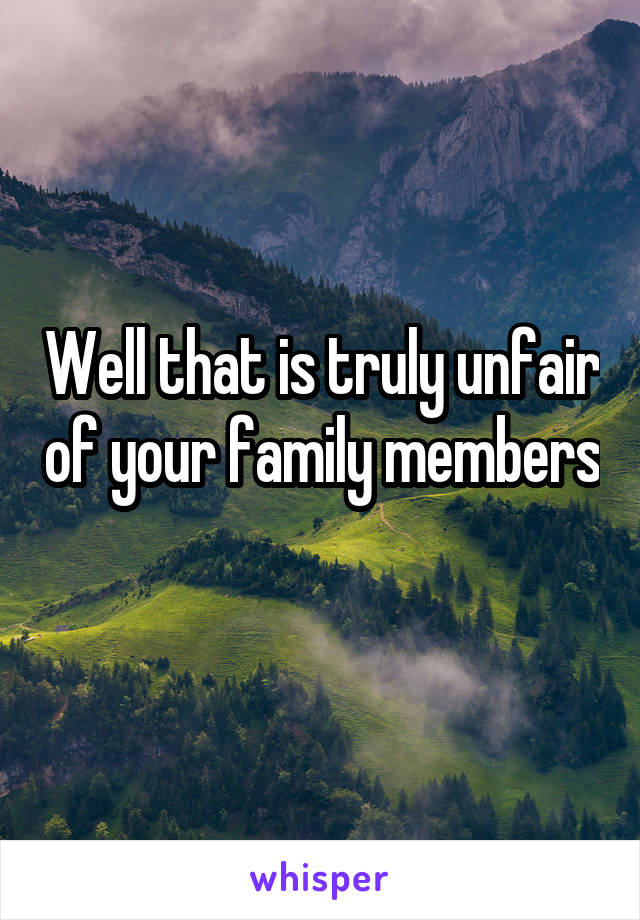 Well that is truly unfair of your family members 