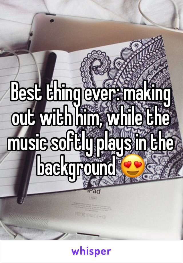 Best thing ever: making out with him, while the music softly plays in the background 😍