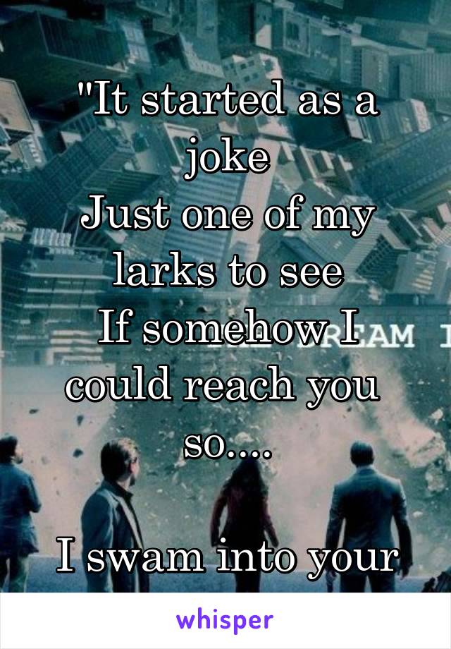 
"It started as a joke
Just one of my larks to see
If somehow I could reach you 
so....

I swam into your shores"