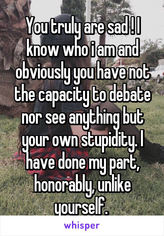 You truly are sad ! I know who i am and obviously you have not the capacity to debate nor see anything but your own stupidity. I have done my part, honorably, unlike yourself. 