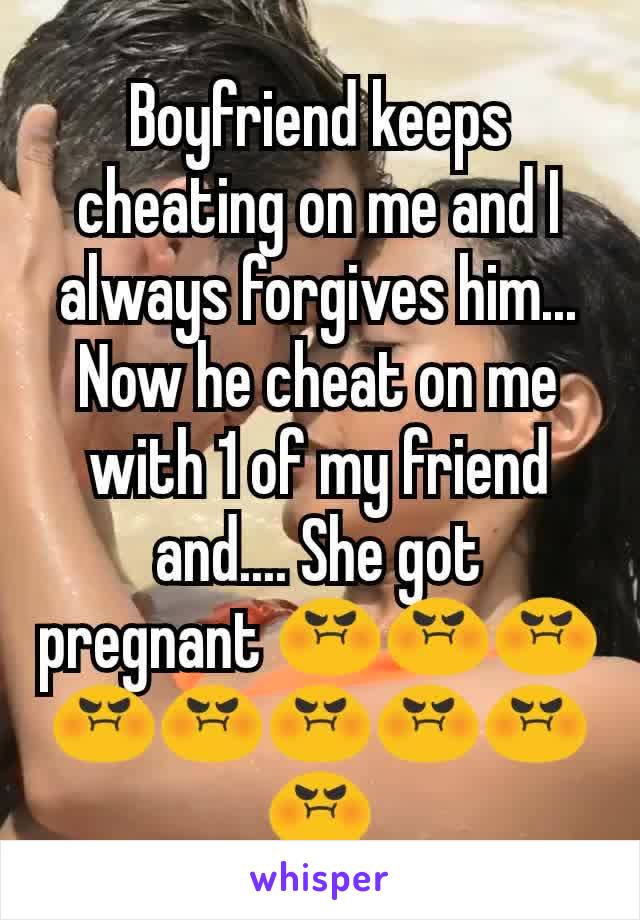 Boyfriend keeps cheating on me and I always forgives him... Now he cheat on me with 1 of my friend and.... She got pregnant 😡😡😡😡😡😡😡😡😡