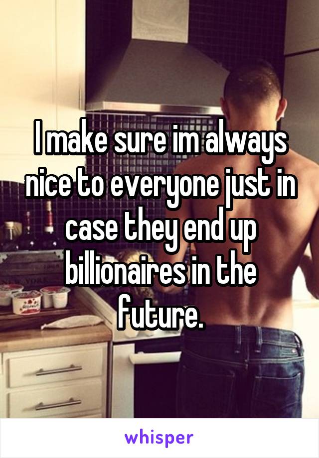 I make sure im always nice to everyone just in case they end up billionaires in the future.