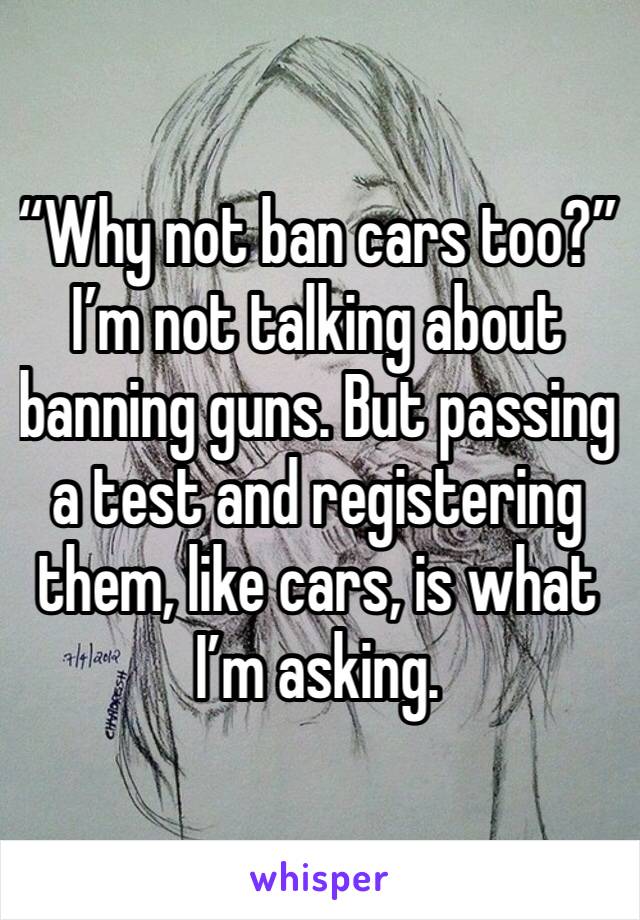 “Why not ban cars too?” I’m not talking about banning guns. But passing a test and registering them, like cars, is what I’m asking. 