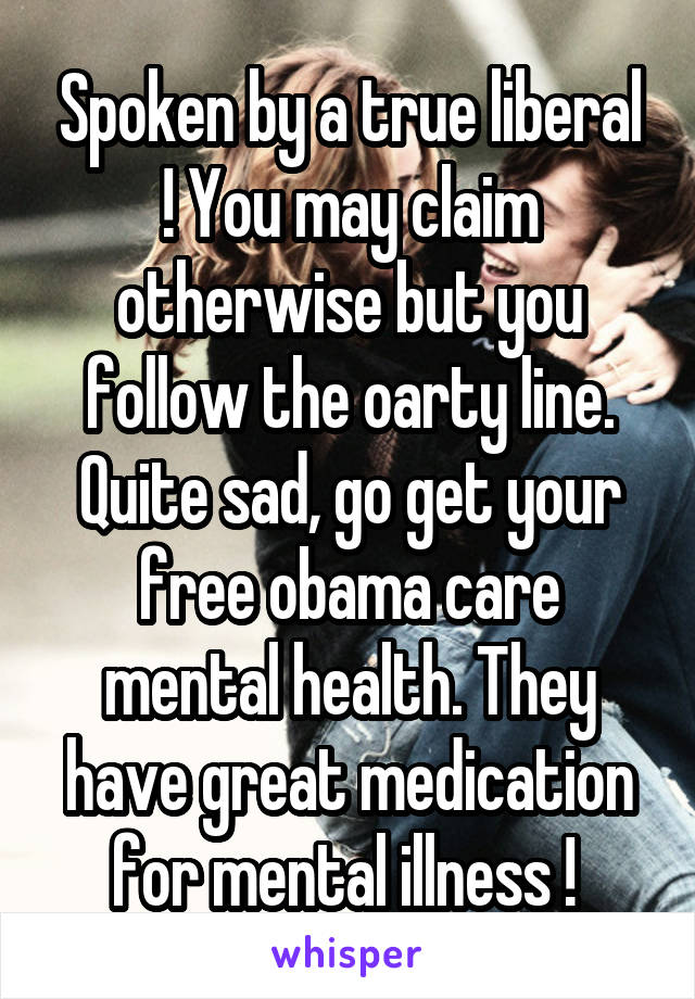 Spoken by a true liberal ! You may claim otherwise but you follow the oarty line. Quite sad, go get your free obama care mental health. They have great medication for mental illness ! 