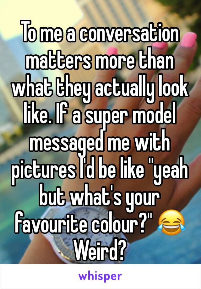 To me a conversation matters more than what they actually look like. If a super model messaged me with pictures I'd be like "yeah but what's your favourite colour?" 😂
Weird?